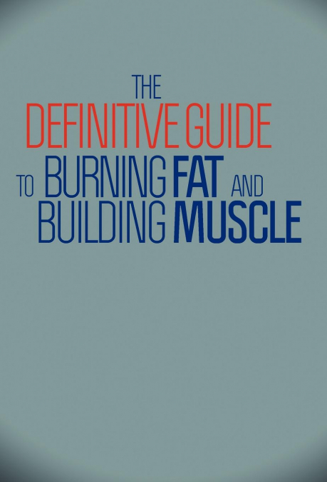 THE DEFINITIVE GUIDE TO BURNING FAT AND BUILDING MUSCLE