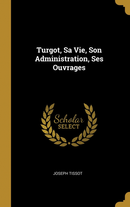 TURGOT, SA VIE, SON ADMINISTRATION, SES OUVRAGES