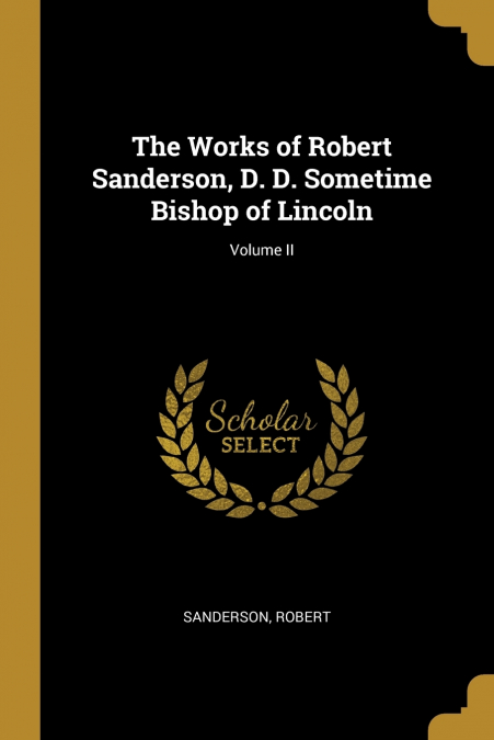 THE WORKS OF ROBERT SANDERSON, D. D. SOMETIME BISHOP OF LINC