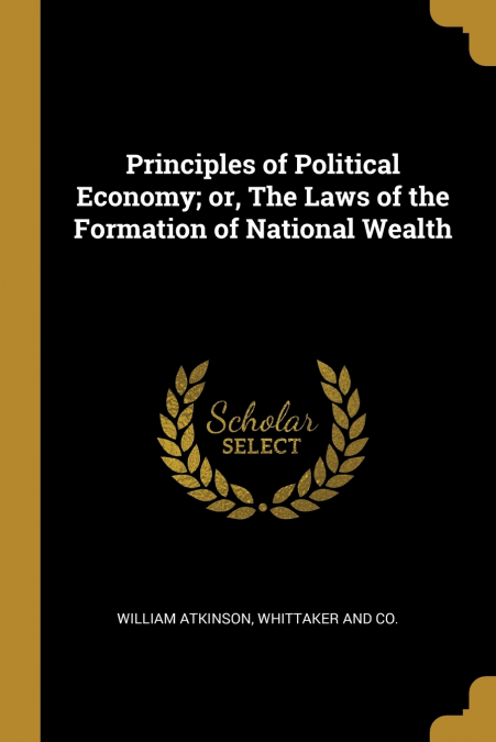 PRINCIPLES OF POLITICAL ECONOMY, OR, THE LAWS OF THE FORMATI