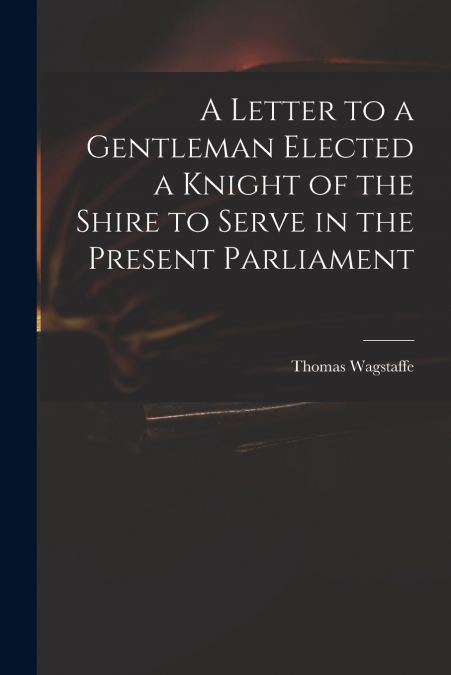 A LETTER TO A GENTLEMAN ELECTED A KNIGHT OF THE SHIRE TO SER