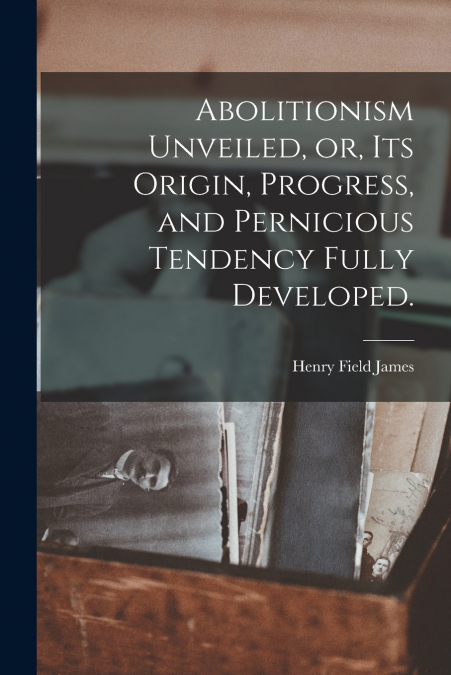 ABOLITIONISM UNVEILED, OR, ITS ORIGIN, PROGRESS, AND PERNICI