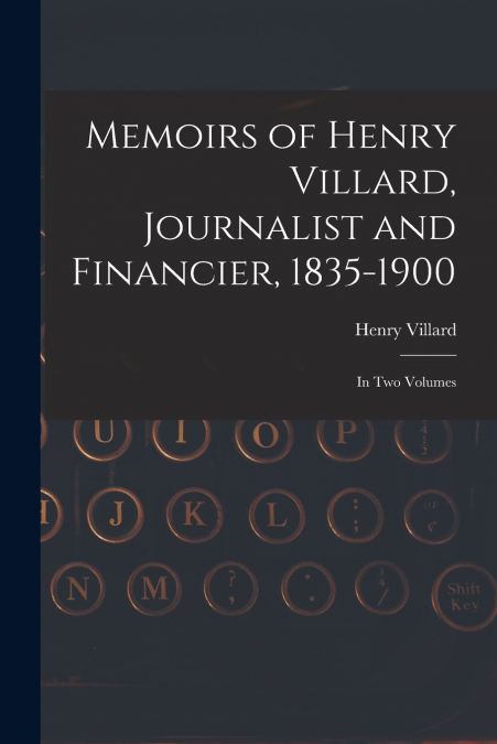 MEMOIRS OF HENRY VILLARD, JOURNALIST AND FINANCIER, 1835-190