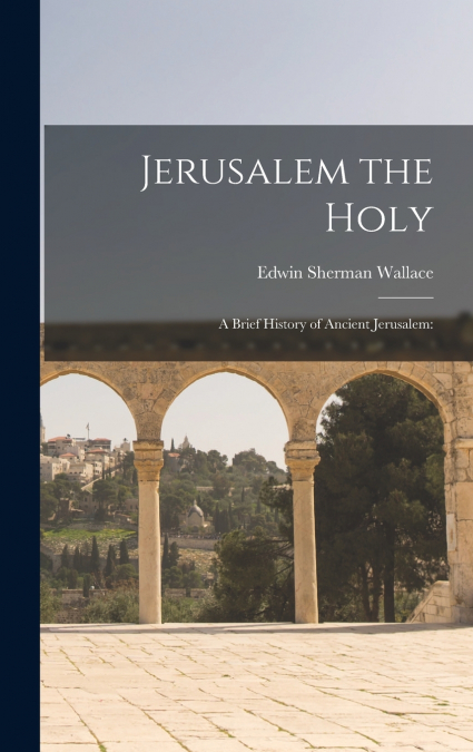 JERUSALEM THE HOLY, A BRIEF HISTORY OF ANCIENT JERUSALEM