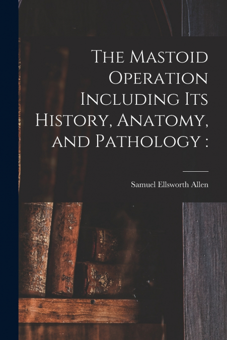 THE MASTOID OPERATION INCLUDING ITS HISTORY, ANATOMY, AND PA