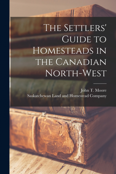 THE SETTLERS? GUIDE TO HOMESTEADS IN THE CANADIAN NORTH-WEST