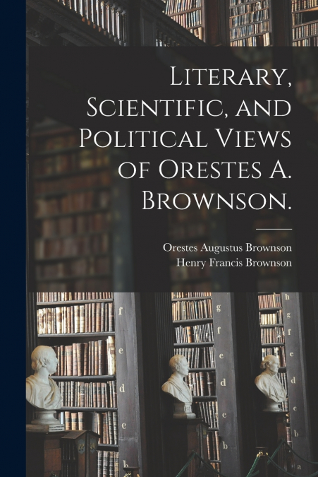 LITERARY, SCIENTIFIC, AND POLITICAL VIEWS OF ORESTES A. BROW