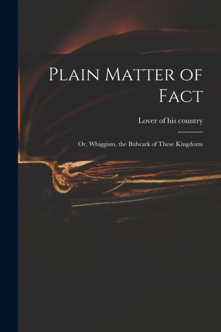 PLAIN MATTER OF FACT, OR, WHIGGISM, THE BULWARK OF THESE KIN