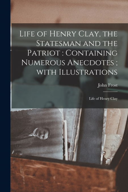 LIFE OF HENRY CLAY, THE STATESMAN AND THE PATRIOT