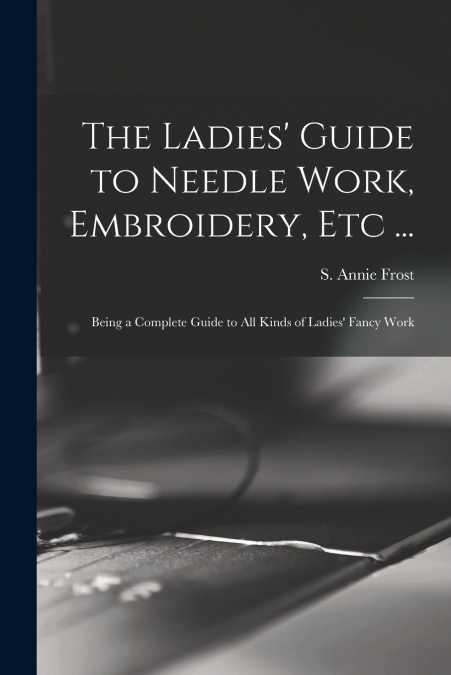 THE LADIES? GUIDE TO NEEDLE WORK, EMBROIDERY, ETC ...