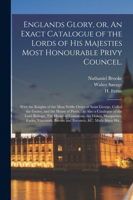 ENGLANDS GLORY, OR, AN EXACT CATALOGUE OF THE LORDS OF HIS M