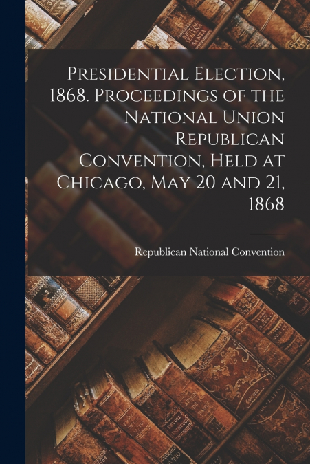 PRESIDENTIAL ELECTION, 1868. PROCEEDINGS OF THE NATIONAL UNI