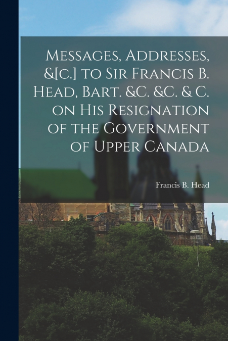 MESSAGES, ADDRESSES, &[C.] TO SIR FRANCIS B. HEAD, BART. &C.