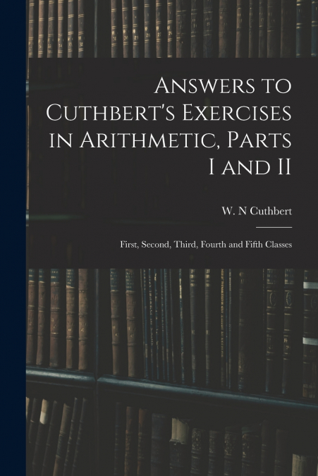ANSWERS TO CUTHBERT?S EXERCISES IN ARITHMETIC, PARTS I AND I
