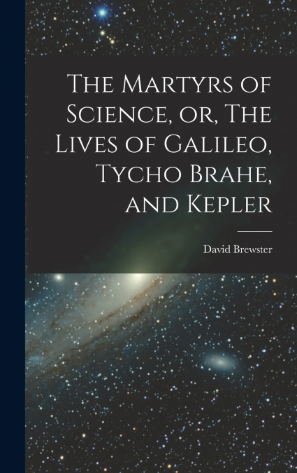 THE MARTYRS OF SCIENCE, OR, THE LIVES OF GALILEO, TYCHO BRAH