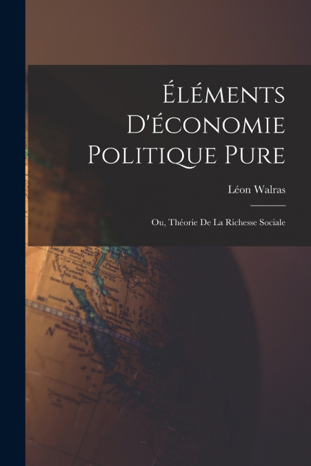 ELEMENTS D?ECONOMIE POLITIQUE PURE, OU, THEORIE DE LA RICHES