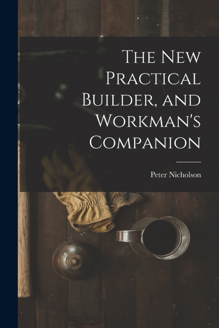 THE NEW PRACTICAL BUILDER, AND WORKMAN?S COMPANION