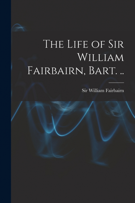 THE LIFE OF SIR WILLIAM FAIRBAIRN, BART. ..