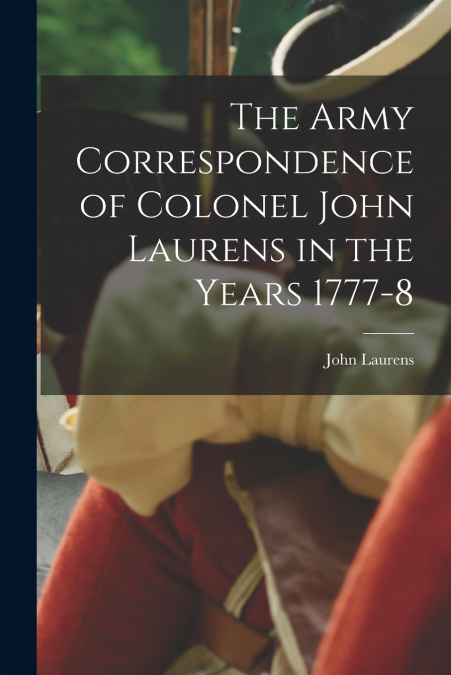 THE ARMY CORRESPONDENCE OF COLONEL JOHN LAURENS IN THE YEARS