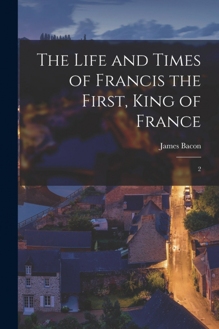 THE LIFE AND TIMES OF FRANCIS THE FIRST, KING OF FRANCE