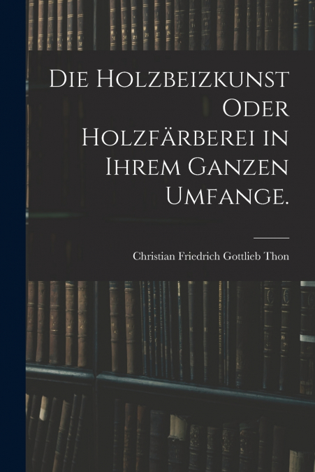 DIE HOLZBEIZKUNST ODER HOLZFARBEREI IN IHREM GANZEN UMFANGE.
