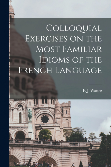 COLLOQUIAL EXERCISES ON THE MOST FAMILIAR IDIOMS OF THE FREN