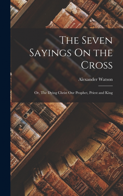 THE SEVEN SAYINGS ON THE CROSS, OR, THE DYING CHRIST OUR PRO
