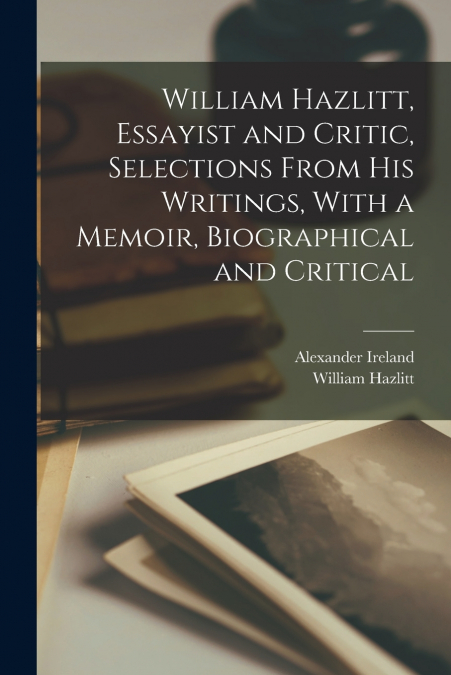 WILLIAM HAZLITT, ESSAYIST AND CRITIC, SELECTIONS FROM HIS WR