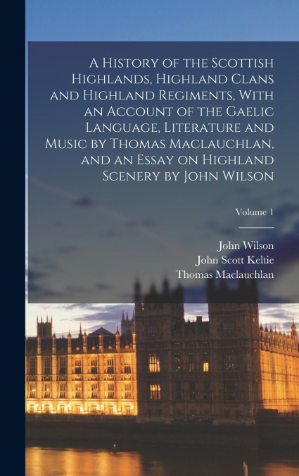 A HISTORY OF THE SCOTTISH HIGHLANDS, HIGHLAND CLANS AND HIGH