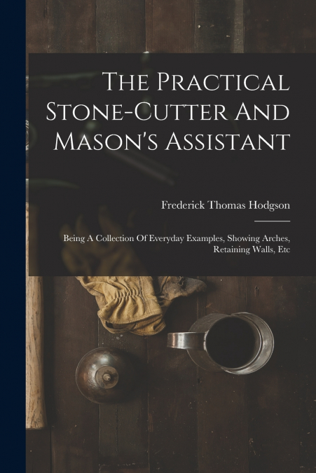 THE PRACTICAL STONE-CUTTER AND MASON?S ASSISTANT