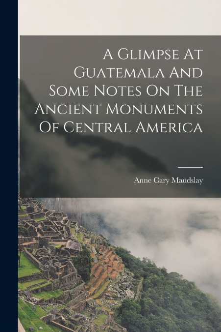 A GLIMPSE AT GUATEMALA AND SOME NOTES ON THE ANCIENT MONUMEN