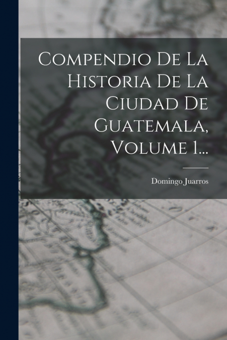 COMPENDIO DE LA HISTORIA DE LA CIUDAD DE GUATEMALA, VOLUME 1