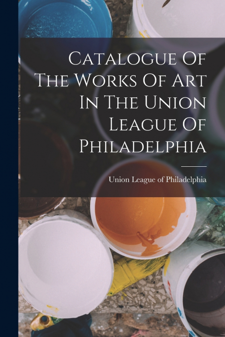 CATALOGUE OF THE WORKS OF ART IN THE UNION LEAGUE OF PHILADE