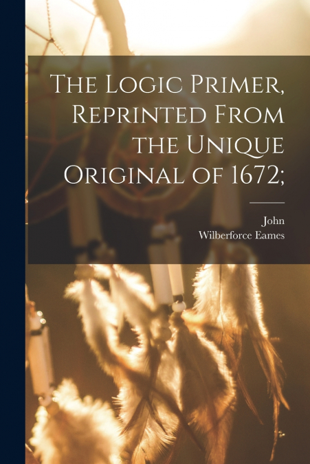 THE LOGIC PRIMER, REPRINTED FROM THE UNIQUE ORIGINAL OF 1672