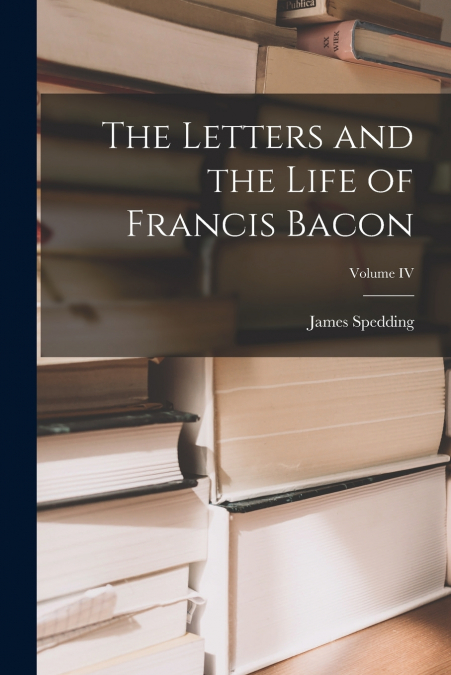 THE LETTERS AND THE LIFE OF FRANCIS BACON, VOLUME IV