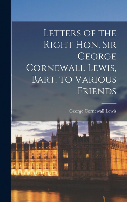 LETTERS OF THE RIGHT HON. SIR GEORGE CORNEWALL LEWIS, BART.