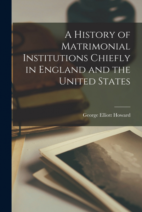 A HISTORY OF MATRIMONIAL INSTITUTIONS CHIEFLY IN ENGLAND AND