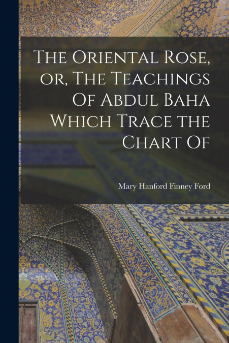 THE ORIENTAL ROSE, OR, THE TEACHINGS OF ABDUL BAHA WHICH TRA