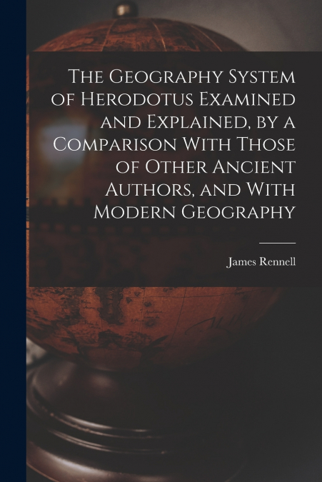 THE GEOGRAPHY SYSTEM OF HERODOTUS EXAMINED AND EXPLAINED, BY