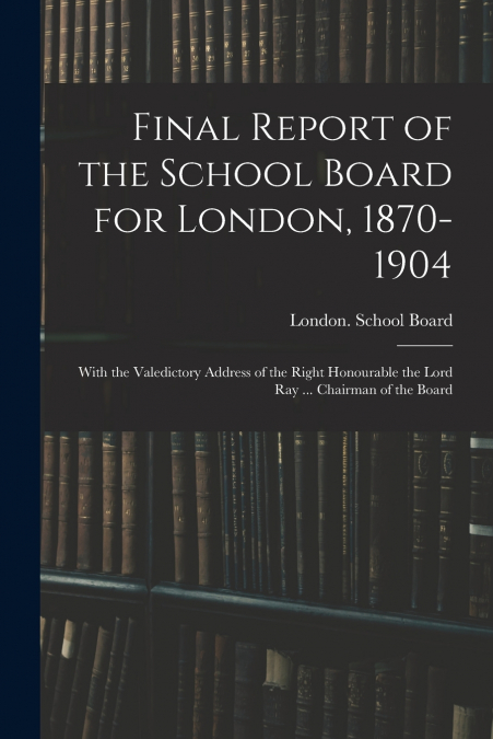 FINAL REPORT OF THE SCHOOL BOARD FOR LONDON, 1870-1904