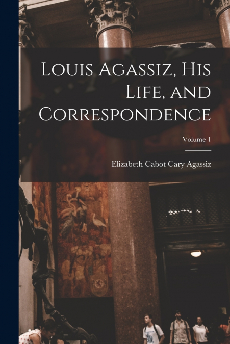 LOUIS AGASSIZ, HIS LIFE, AND CORRESPONDENCE, VOLUME 1