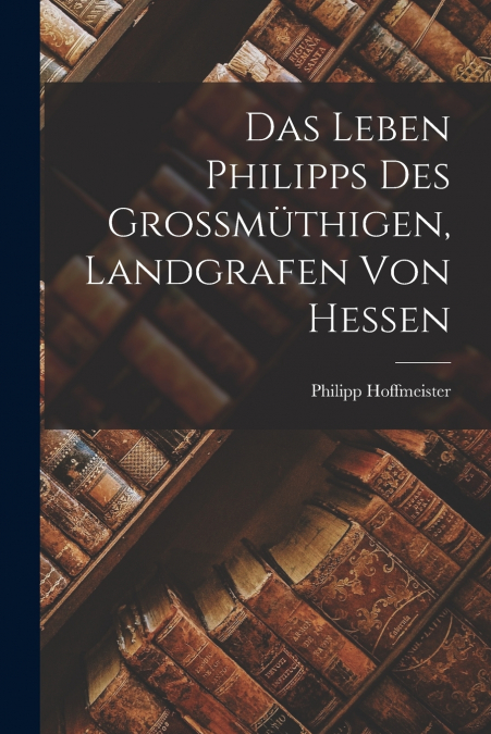 DAS LEBEN PHILIPPS DES GROSSMUTHIGEN, LANDGRAFEN VON HESSEN