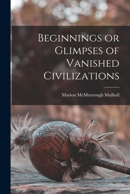 BEGINNINGS OR GLIMPSES OF VANISHED CIVILIZATIONS