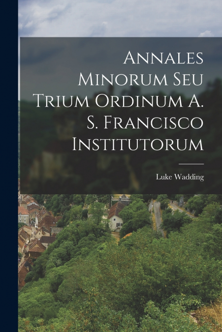 ANNALES MINORUM SEU TRIUM ORDINUM A. S. FRANCISCO INSTITUTOR