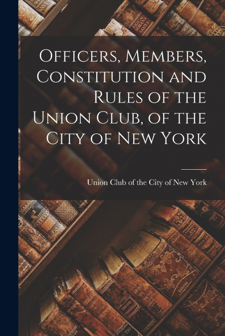 OFFICERS, MEMBERS, CONSTITUTION AND RULES OF THE UNION CLUB,