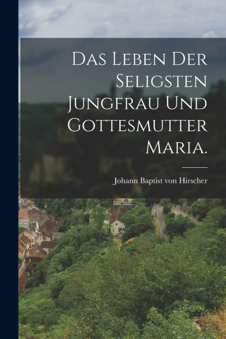 DAS LEBEN DER SELIGSTEN JUNGFRAU UND GOTTESMUTTER MARIA.