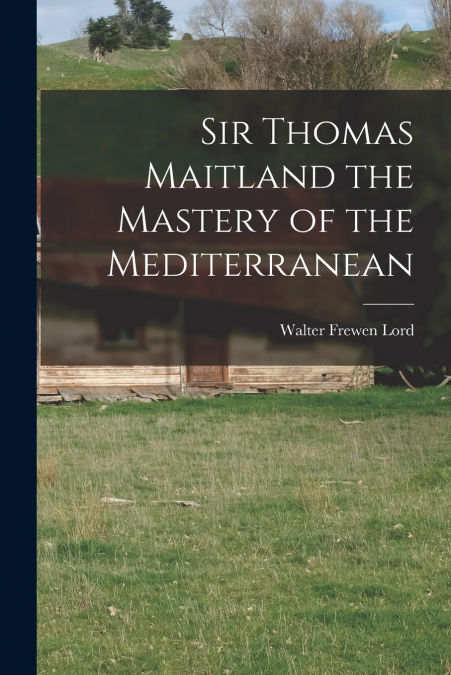 SIR THOMAS MAITLAND THE MASTERY OF THE MEDITERRANEAN