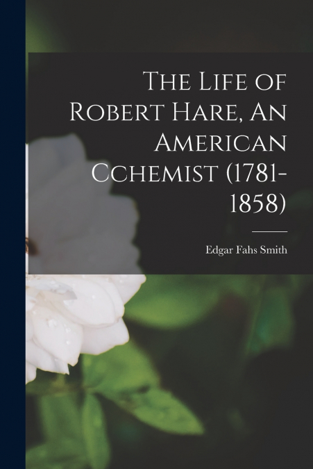 THE LIFE OF ROBERT HARE, AN AMERICAN CCHEMIST (1781-1858)