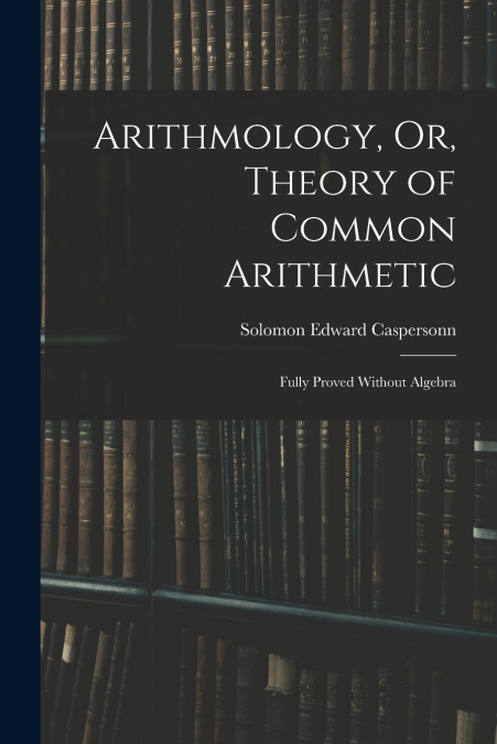 ARITHMOLOGY, OR, THEORY OF COMMON ARITHMETIC