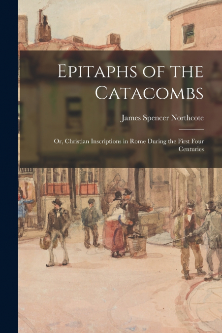 EPITAPHS OF THE CATACOMBS, OR, CHRISTIAN INSCRIPTIONS IN ROM